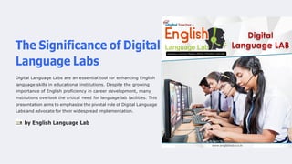 The Significance of Digital
Language Labs
Digital Language Labs are an essential tool for enhancing English
language skills in educational institutions. Despite the growing
importance of English proficiency in career development, many
institutions overlook the critical need for language lab facilities. This
presentation aims to emphasize the pivotal role of Digital Language
Labs and advocate for their widespread implementation.
by English Language Lab
 