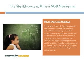 The Significance of Direct Mail Marketing
What is Direct Mail Marketing?
Direct Mail is one of the most powerful
and profitable methods of marketing
today. Direct marketing is a perfect
opportunity to get your company's name
in the hands of customers who want to
hear about your latest products and
services.The biggest advantage of direct
mail is its ability to make personal, one-to-
one contact with customers and prospects
at a relatively low cost with a high return
on investment.
Presented by Accurateaz
 