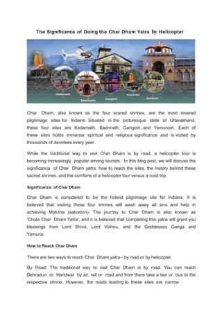 The Significance of Doing the Char Dham Yatra by Helicopter
Char Dham, also known as the four scared shrines, are the most revered
pilgrimage sites for Indians. Situated in the picturesque state of Uttarakhand,
these four sites are Kedarnath, Badrinath, Gangotri, and Yamunotri. Each of
these sites holds immense spiritual and religious significance and is visited by
thousands of devotees every year.
While the traditional way to visit Char Dham is by road, a helicopter tour is
becoming increasingly popular among tourists. In this blog post, we will discuss the
significance of Char Dham yatra, how to reach the sites, the history behind these
sacred shrines, and the comforts of a helicopter tour versus a road trip.
Significance of Char Dham
Char Dham is considered to be the holiest pilgrimage site for Indians. It is
believed that visiting these four shrines will wash away all sins and help in
achieving Moksha (salvation). The journey to Char Dham is also known as
'Chota Char Dham Yatra', and it is believed that completing this yatra will grant you
blessings from Lord Shiva, Lord Vishnu, and the Goddesses Ganga and
Yamuna.
How to Reach Char Dham
There are two ways to reach Char Dham yatra - by road or by helicopter.
By Road: The traditional way to visit Char Dham is by road. You can reach
Dehradun or Haridwar by air, rail or road and from there take a taxi or bus to the
respective shrine. However, the roads leading to these sites are narrow
 