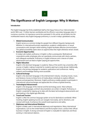 The Significance of English Language: Why It Matters
Introduction
The English language has firmly established itself as the lingua franca of our interconnected
world. With over 1.5 billion learners worldwide and the official or secondary language status in
numerous countries, its importance cannot be overstated. In this article, we will delve into the
multifaceted reasons why English language proficiency is crucial in today's globalized society.
1. Global Communication
English serves as a common bridge for people from different linguistic backgrounds.
Whether it's international business negotiations, academic collaborations, or casual
conversations with strangers while traveling, English facilitates effective communication.
This global accessibility opens doors to opportunities that might otherwise remain closed.
2. Economic Opportunities
In today's job market, proficiency in English is often a prerequisite. Multinational
corporations prefer employees who can seamlessly communicate with clients, partners,
and colleagues worldwide. Proficiency in English enhances one's chances of career
advancement and can lead to higher-paying job opportunities.
3. Higher Education
English is the dominant language in academia. Many of the world's top universities offer
courses in English, making it essential for students aspiring to study abroad. Additionally,
English is the primary language for academic publications and conferences, making
research and knowledge-sharing more accessible.
4. Cultural Exchange
English is the dominant language in the entertainment industry, including movies, music,
and literature. Access to these forms of media allows individuals to explore different
cultures and perspectives. Moreover, English proficiency enables people to participate in
international cultural exchanges and appreciate the richness of global diversity.
5. Technological Advancement
English is the language of the internet and the technology sector. Most software,
programming languages, and tech documentation are written in English. Proficiency in
English is essential for staying up-to-date with the latest technological advancements and
participating in the digital age effectively.
6. Travel and Tourism
English is often the common language spoken at tourist destinations worldwide. When
traveling, English-speaking tourists can navigate more easily, ask for directions, and
connect with locals. It enhances the overall travel experience and safety.
7. Diplomacy and International Relations
English is widely used in international diplomacy and negotiations. Many international
organizations, such as the United Nations and the European Union, conduct their official
business in English. A strong command of English is invaluable for diplomats and those
working in international relations.
 