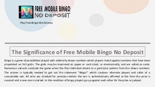 The Significance of Free Mobile Bingo No Deposit
Bingo is a game of possibilities played with arbitrarily drawn numbers which players match against numbers that have been
preprinted on 5x5 grids. The grids may be imprinted on paper or card stock, or electronically, and are called as cards.
Numerous variants conclude the game when the first individual attains to a particular pattern from the drawn numbers.
The winner is typically needed to get out the statement "Bingo!” which cautions alternate players and caller of a
conceivable win. All wins are checked for precision before the win is authoritatively affirmed at the time the prize is
secured and a new one is started. In this rendition of bingo, players go up against each other for the prize or jackpot.
Play Free Bingo Win Money
 