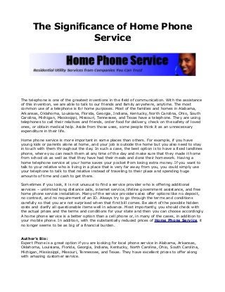 The Significance of Home Phone
Service

The telephone is one of the greatest inventions in the field of communication. With the assistance
of this invention, we are able to talk to our friends and family anywhere, anytime. The most
common use of a telephone is for home purposes. Most of the families and homes in Alabama,
Arkansas, Oklahoma, Louisiana, Florida, Georgia, Indiana, Kentucky, North Carolina, Ohio, South
Carolina, Michigan, Mississippi, Missouri, Tennessee, and Texas have a telephone. They are using
telephones to call their relatives and friends, order food for delivery, check on the safety of loved
ones, or obtain medical help. Aside from those uses, some people think it as an unnecessary
expenditure in their life.
Home phone service is more important in some places than others. For example, if you have
young kids or parents alone at home, and your job is outside the home but you also need to stay
in touch with them throughout the day. In such a case, the best option is to have a fixed landlines
phone, where you can reach them at any time of the day and make sure that they made it home
from school ok as well as that they have had their meals and done their homework. Having a
home telephone service at your home saves your pocket from losing extra money. If you want to
talk to your relative who is living in a place that is very far away from you, you could simply use
your telephone to talk to that relative instead of traveling to their place and spending huge
amounts of time and cash to get there.
Sometimes if you look, it is not unusual to find a service provider who is offering additional
services – unlimited long distance calls, internet service, lifeline government assistance, and free
home phone service installation. Many of the service providers also offer options like no deposit,
no contract, and no requirement of an ID. Always try to go through the terms and conditions
carefully so that you are not surprised when that first bill comes. Be alert of the possible hidden
costs and clarify all questionable items well in advance. Most importantly, you should check with
the actual prices and the terms and conditions for your state and then you can choose accordingly.
A home phone service is a better option than a cell phone or, in many of the cases, in addition to
your mobile phone. In addition, with the substantially reduced prices of Home Phone Service, it
no longer seems to be as big of a financial burden.
Author’s Bio:
Expert Phone is a great option if you are looking for local phone service in Alabama, Arkansas,
Oklahoma, Louisiana, Florida, Georgia, Indiana, Kentucky, North Carolina, Ohio, South Carolina,
Michigan, Mississippi, Missouri, Tennessee, and Texas. They have excellent prices to offer along
with amazing customer service.

 