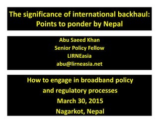 The significance of international backhaul:
Points to ponder by Nepal
Abu Saeed Khan
Senior Policy Fellow
LIRNEasia
abu@lirneasia.netabu@lirneasia.net
How to engage in broadband policy
and regulatory processes
March 30, 2015
Nagarkot, Nepal
 