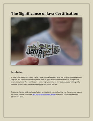 The Significance of Java Certification
Introduction
In today's fast-paced tech industry, where programming languages come and go, Java stands as a robust
language. It is consistently powering a wide array of applications, from mobile devices to large-scale
enterprise systems. If you wish to start a career in programming or aim to advance your existing skills,
obtaining a certification in Java can be a pivotal step in your journey.
This comprehensive guide explores why Java certification is essential, delving into the numerous reasons
you should consider pursuing a Java certification course in Mohali, Allahabad, Gurgaon and various
other Indian cities.
 