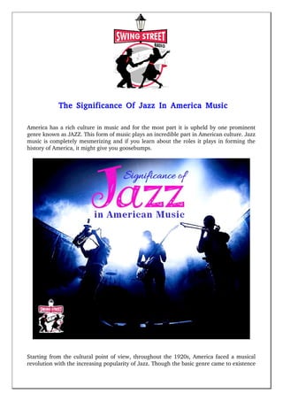The Significance Of Jazz In America Music
America has a rich culture in music and for the most part it is upheld by one prominent
genre known as JAZZ. This form of music plays an incredible part in American culture. Jazz
music is completely mesmerizing and if you learn about the roles it plays in forming the
history of America, it might give you goosebumps. 
Starting from the cultural point of view, throughout the 1920s, America faced a musical
revolution with the increasing popularity of Jazz. Though the basic genre came to existence
 