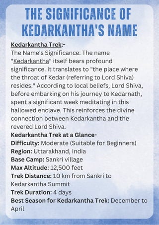 THE SIGNIFICANCE OF
KEDARKANTHA'S NAME
Kedarkantha Trek:-
The Name's Significance: The name
"Kedarkantha" itself bears profound
significance. It translates to "the place where
the throat of Kedar (referring to Lord Shiva)
resides." According to local beliefs, Lord Shiva,
before embarking on his journey to Kedarnath,
spent a significant week meditating in this
hallowed enclave. This reinforces the divine
connection between Kedarkantha and the
revered Lord Shiva.
Kedarkantha Trek at a Glance-
Difficulty: Moderate (Suitable for Beginners)
Region: Uttarakhand, India
Base Camp: Sankri village
Max Altitude: 12,500 feet
Trek Distance: 10 km from Sankri to
Kedarkantha Summit
Trek Duration: 4 days
Best Season for Kedarkantha Trek: December to
April
 