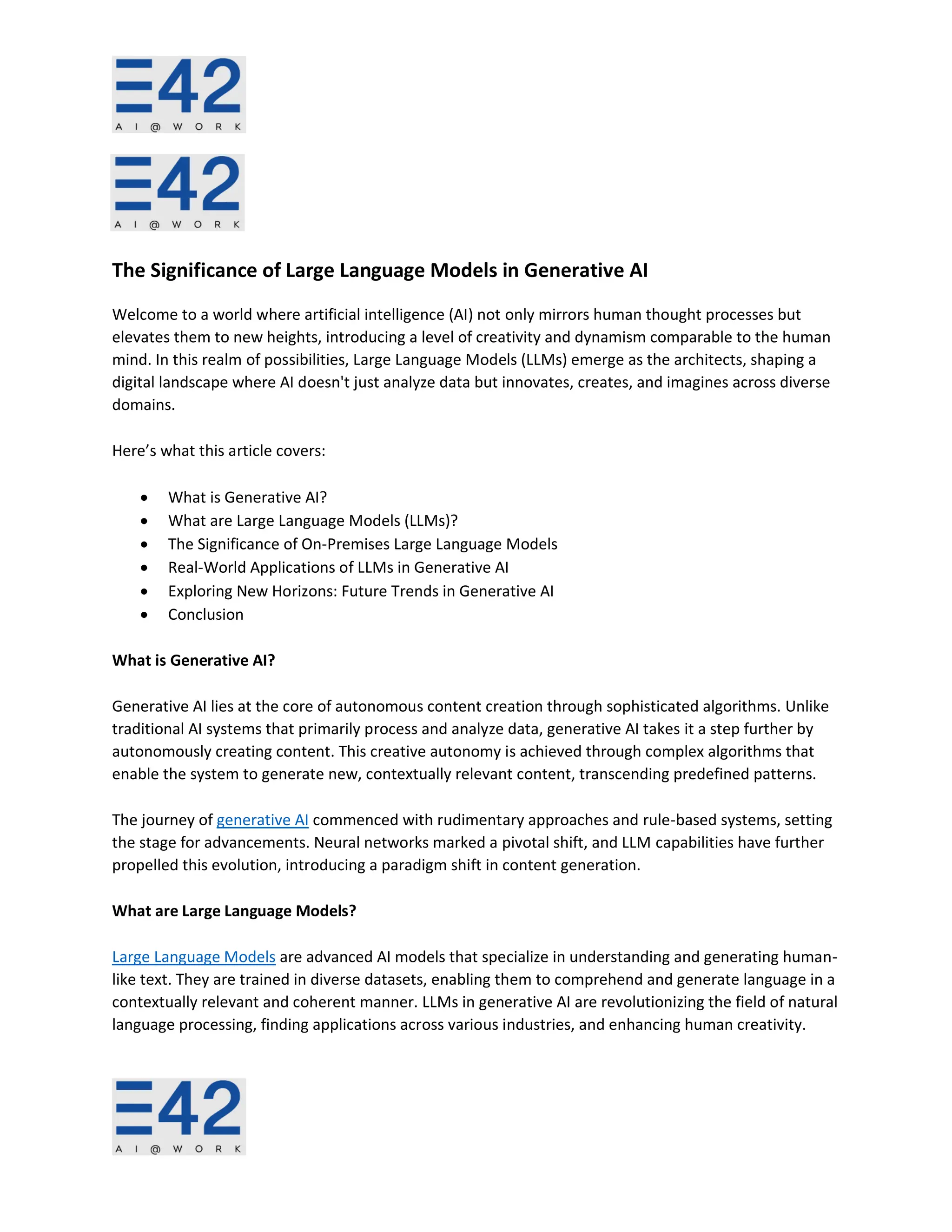 The Significance of Large Language Models in Generative AI
Welcome to a world where artificial intelligence (AI) not only mirrors human thought processes but
elevates them to new heights, introducing a level of creativity and dynamism comparable to the human
mind. In this realm of possibilities, Large Language Models (LLMs) emerge as the architects, shaping a
digital landscape where AI doesn't just analyze data but innovates, creates, and imagines across diverse
domains.
Here’s what this article covers:
• What is Generative AI?
• What are Large Language Models (LLMs)?
• The Significance of On-Premises Large Language Models
• Real-World Applications of LLMs in Generative AI
• Exploring New Horizons: Future Trends in Generative AI
• Conclusion
What is Generative AI?
Generative AI lies at the core of autonomous content creation through sophisticated algorithms. Unlike
traditional AI systems that primarily process and analyze data, generative AI takes it a step further by
autonomously creating content. This creative autonomy is achieved through complex algorithms that
enable the system to generate new, contextually relevant content, transcending predefined patterns.
The journey of generative AI commenced with rudimentary approaches and rule-based systems, setting
the stage for advancements. Neural networks marked a pivotal shift, and LLM capabilities have further
propelled this evolution, introducing a paradigm shift in content generation.
What are Large Language Models?
Large Language Models are advanced AI models that specialize in understanding and generating human-
like text. They are trained in diverse datasets, enabling them to comprehend and generate language in a
contextually relevant and coherent manner. LLMs in generative AI are revolutionizing the field of natural
language processing, finding applications across various industries, and enhancing human creativity.
 