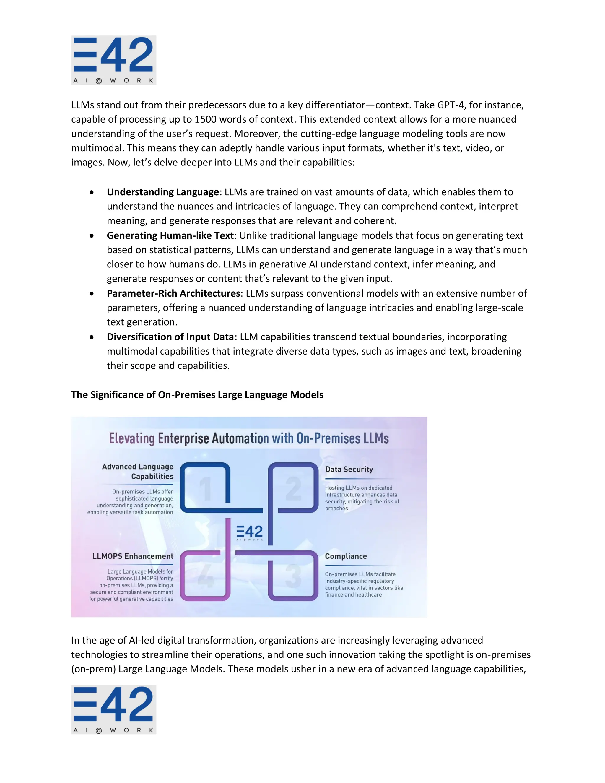 LLMs stand out from their predecessors due to a key differentiator—context. Take GPT-4, for instance,
capable of processing up to 1500 words of context. This extended context allows for a more nuanced
understanding of the user’s request. Moreover, the cutting-edge language modeling tools are now
multimodal. This means they can adeptly handle various input formats, whether it's text, video, or
images. Now, let’s delve deeper into LLMs and their capabilities:
• Understanding Language: LLMs are trained on vast amounts of data, which enables them to
understand the nuances and intricacies of language. They can comprehend context, interpret
meaning, and generate responses that are relevant and coherent.
• Generating Human-like Text: Unlike traditional language models that focus on generating text
based on statistical patterns, LLMs can understand and generate language in a way that’s much
closer to how humans do. LLMs in generative AI understand context, infer meaning, and
generate responses or content that’s relevant to the given input.
• Parameter-Rich Architectures: LLMs surpass conventional models with an extensive number of
parameters, offering a nuanced understanding of language intricacies and enabling large-scale
text generation.
• Diversification of Input Data: LLM capabilities transcend textual boundaries, incorporating
multimodal capabilities that integrate diverse data types, such as images and text, broadening
their scope and capabilities.
The Significance of On-Premises Large Language Models
In the age of AI-led digital transformation, organizations are increasingly leveraging advanced
technologies to streamline their operations, and one such innovation taking the spotlight is on-premises
(on-prem) Large Language Models. These models usher in a new era of advanced language capabilities,
 
