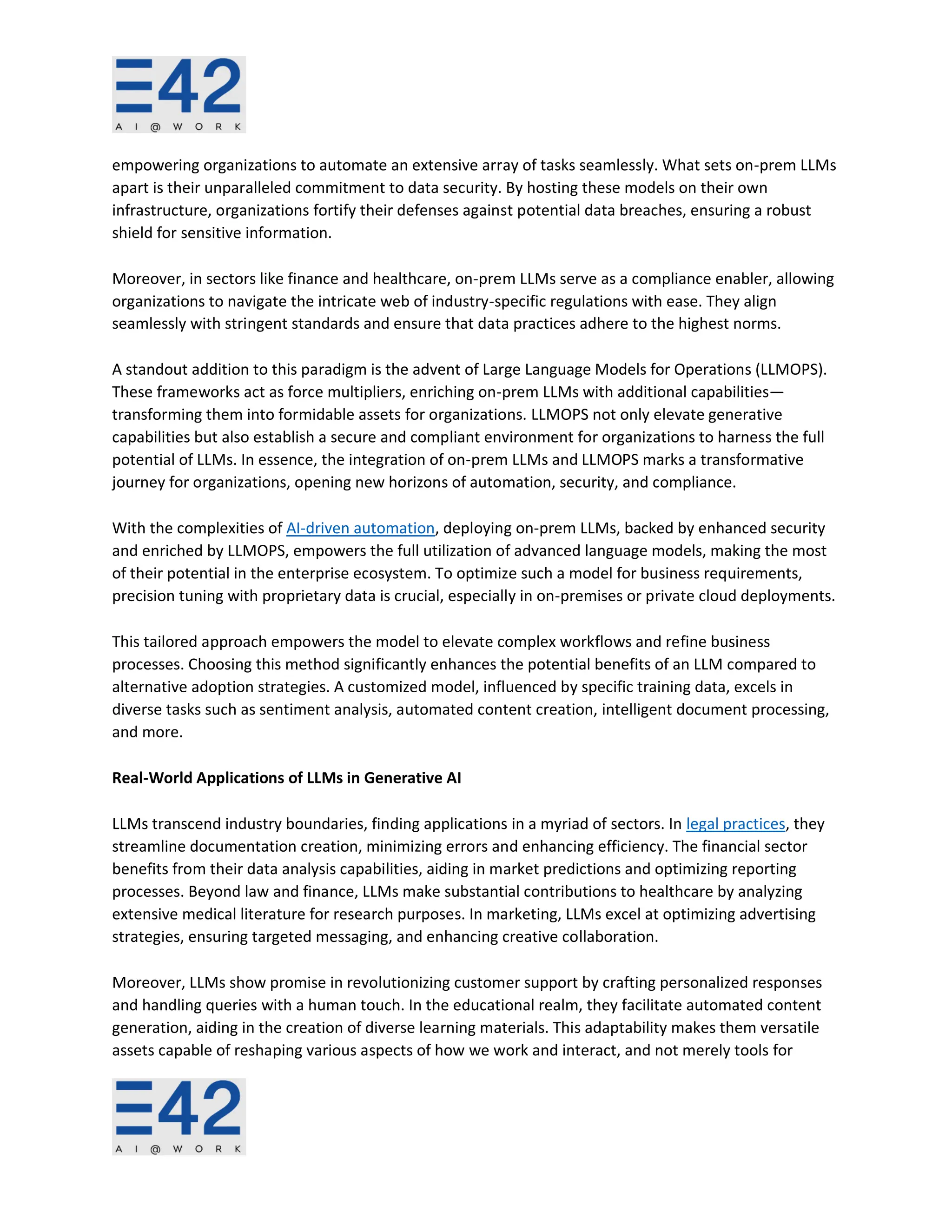 empowering organizations to automate an extensive array of tasks seamlessly. What sets on-prem LLMs
apart is their unparalleled commitment to data security. By hosting these models on their own
infrastructure, organizations fortify their defenses against potential data breaches, ensuring a robust
shield for sensitive information.
Moreover, in sectors like finance and healthcare, on-prem LLMs serve as a compliance enabler, allowing
organizations to navigate the intricate web of industry-specific regulations with ease. They align
seamlessly with stringent standards and ensure that data practices adhere to the highest norms.
A standout addition to this paradigm is the advent of Large Language Models for Operations (LLMOPS).
These frameworks act as force multipliers, enriching on-prem LLMs with additional capabilities—
transforming them into formidable assets for organizations. LLMOPS not only elevate generative
capabilities but also establish a secure and compliant environment for organizations to harness the full
potential of LLMs. In essence, the integration of on-prem LLMs and LLMOPS marks a transformative
journey for organizations, opening new horizons of automation, security, and compliance.
With the complexities of AI-driven automation, deploying on-prem LLMs, backed by enhanced security
and enriched by LLMOPS, empowers the full utilization of advanced language models, making the most
of their potential in the enterprise ecosystem. To optimize such a model for business requirements,
precision tuning with proprietary data is crucial, especially in on-premises or private cloud deployments.
This tailored approach empowers the model to elevate complex workflows and refine business
processes. Choosing this method significantly enhances the potential benefits of an LLM compared to
alternative adoption strategies. A customized model, influenced by specific training data, excels in
diverse tasks such as sentiment analysis, automated content creation, intelligent document processing,
and more.
Real-World Applications of LLMs in Generative AI
LLMs transcend industry boundaries, finding applications in a myriad of sectors. In legal practices, they
streamline documentation creation, minimizing errors and enhancing efficiency. The financial sector
benefits from their data analysis capabilities, aiding in market predictions and optimizing reporting
processes. Beyond law and finance, LLMs make substantial contributions to healthcare by analyzing
extensive medical literature for research purposes. In marketing, LLMs excel at optimizing advertising
strategies, ensuring targeted messaging, and enhancing creative collaboration.
Moreover, LLMs show promise in revolutionizing customer support by crafting personalized responses
and handling queries with a human touch. In the educational realm, they facilitate automated content
generation, aiding in the creation of diverse learning materials. This adaptability makes them versatile
assets capable of reshaping various aspects of how we work and interact, and not merely tools for
 