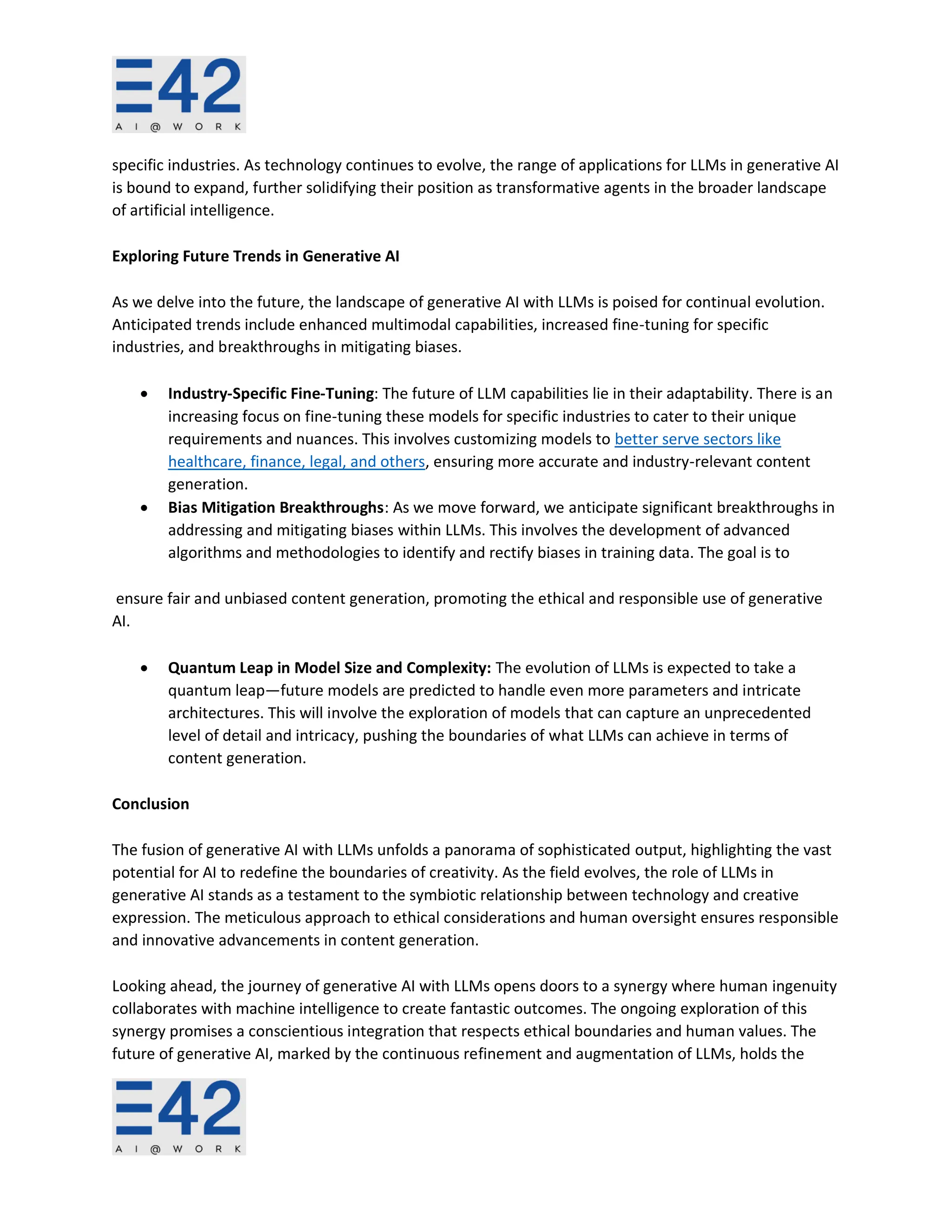specific industries. As technology continues to evolve, the range of applications for LLMs in generative AI
is bound to expand, further solidifying their position as transformative agents in the broader landscape
of artificial intelligence.
Exploring Future Trends in Generative AI
As we delve into the future, the landscape of generative AI with LLMs is poised for continual evolution.
Anticipated trends include enhanced multimodal capabilities, increased fine-tuning for specific
industries, and breakthroughs in mitigating biases.
• Industry-Specific Fine-Tuning: The future of LLM capabilities lie in their adaptability. There is an
increasing focus on fine-tuning these models for specific industries to cater to their unique
requirements and nuances. This involves customizing models to better serve sectors like
healthcare, finance, legal, and others, ensuring more accurate and industry-relevant content
generation.
• Bias Mitigation Breakthroughs: As we move forward, we anticipate significant breakthroughs in
addressing and mitigating biases within LLMs. This involves the development of advanced
algorithms and methodologies to identify and rectify biases in training data. The goal is to
ensure fair and unbiased content generation, promoting the ethical and responsible use of generative
AI.
• Quantum Leap in Model Size and Complexity: The evolution of LLMs is expected to take a
quantum leap—future models are predicted to handle even more parameters and intricate
architectures. This will involve the exploration of models that can capture an unprecedented
level of detail and intricacy, pushing the boundaries of what LLMs can achieve in terms of
content generation.
Conclusion
The fusion of generative AI with LLMs unfolds a panorama of sophisticated output, highlighting the vast
potential for AI to redefine the boundaries of creativity. As the field evolves, the role of LLMs in
generative AI stands as a testament to the symbiotic relationship between technology and creative
expression. The meticulous approach to ethical considerations and human oversight ensures responsible
and innovative advancements in content generation.
Looking ahead, the journey of generative AI with LLMs opens doors to a synergy where human ingenuity
collaborates with machine intelligence to create fantastic outcomes. The ongoing exploration of this
synergy promises a conscientious integration that respects ethical boundaries and human values. The
future of generative AI, marked by the continuous refinement and augmentation of LLMs, holds the
 