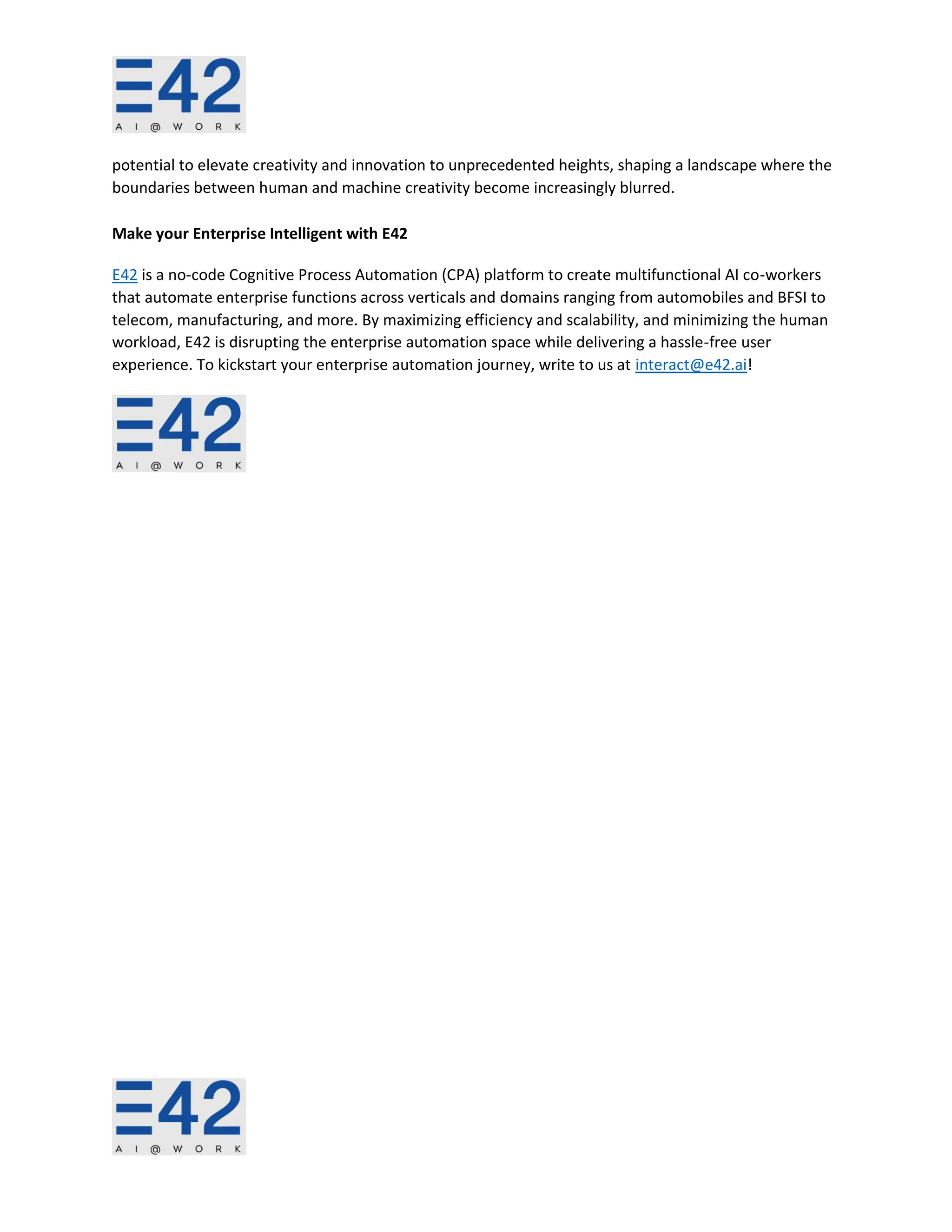 potential to elevate creativity and innovation to unprecedented heights, shaping a landscape where the
boundaries between human and machine creativity become increasingly blurred.
Make your Enterprise Intelligent with E42
E42 is a no-code Cognitive Process Automation (CPA) platform to create multifunctional AI co-workers
that automate enterprise functions across verticals and domains ranging from automobiles and BFSI to
telecom, manufacturing, and more. By maximizing efficiency and scalability, and minimizing the human
workload, E42 is disrupting the enterprise automation space while delivering a hassle-free user
experience. To kickstart your enterprise automation journey, write to us at interact@e42.ai!
 