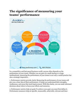 The significance of measuring your
teams' performance
In a competitive and fast-paced business world, success often depends on the
performance of your teams. Whether you are part of a small startup or a large
multinational, measuring the performance of your teams is not only a useful practice but
also a strategic imperative. .
1. Performance metrics provide clarity Measuring the performance of your teams will
give you a clear idea of their performance. It helps you understand their strengths,
weaknesses, and areas that need improvement. With this clarity, you can make informed
decisions about where to focus your efforts and resources.
2. Performance metrics help set goals To achieve your goal, you must first define it.
Performance measures help set specific, measurable, achievable, relevant and time-
 