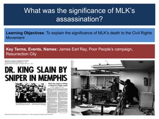 What was the significance of MLK’s
assassination?
Learning Objectives: To explain the significance of MLK's death to the Civil Rights
Movement
Key Terms, Events, Names: James Earl Ray, Poor People’s campaign,
Resurrection City
 