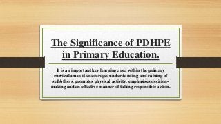 The Significance of PDHPE
in Primary Education.
It is an important key learning area within the primary
curriculum as it encourages understanding and valuing of
self/others, promotes physical activity, emphasises decision-
making and an effective manner of taking responsible action.
 