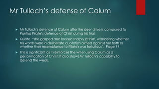 Mr Tulloch’s defense of Calum 
 Mr Tulloch's defence of Calum after the deer drive is compared to 
Pontius Pilate’s defence of Christ during his trial. 
 Quote, “she gasped and looked sharply at him, wandering whether 
his words were a deliberate quotation aimed against her faith or 
whether their resemblance to Pilate's was fortuitous”. Page 94 
 This is significant as it reinforces the writer using Calum as a 
personification of Christ. It also shows Mr Tulloch‘s capability to 
defend the weak. 

