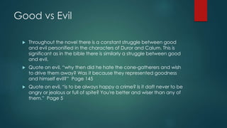 Good vs Evil 
 Throughout the novel there is a constant struggle between good 
and evil personified in the characters of Duror and Calum. This is 
significant as in the bible there is similarly a struggle between good 
and evil. 
 Quote on evil, “why then did he hate the cone-gatherers and wish 
to drive them away? Was it because they represented goodness 
and himself evil?” Page 145 
 Quote on evil, “is to be always happy a crime? Is it daft never to be 
angry or jealous or full of spite? You're better and wiser than any of 
them.” Page 5 
 