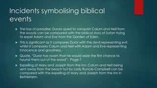 Incidents symbolising biblical 
events 
 The loss of paradise: Durors quest to vanquish Calum and Neil from 
the woods can be compared with the biblical story of Satan trying 
to expel Adam and Eve from the Garden of Eden. 
 This is significant as it compares Duror with the devil representing evil 
whilst it compares Calum and Neil with Adam and Eve representing 
innocence and goodness. 
 Quote, “Duror has sworn that he would seize the first chance to 
hound them out of the wood”. Page 7 
 Expelling of Mary and Joseph from the inn: Calum and Neil being 
sent away from the beach hut by Lady Runcie-Campbell can be 
compared with the expelling of Mary and Joseph from the inn in 
Bethlehem. 
 