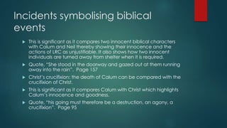 Incidents symbolising biblical 
events 
 This is significant as it compares two innocent biblical characters 
with Calum and Neil thereby showing their innocence and the 
actions of LRC as unjustifiable. It also shows how two innocent 
individuals are turned away from shelter when it is required. 
 Quote, “She stood in the doorway and gazed out at them running 
away into the rain”. Page 157 
 Christ’s crucifixion: the death of Calum can be compared with the 
crucifixion of Christ. 
 This is significant as it compares Calum with Christ which highlights 
Calum’s innocence and goodness. 
 Quote, “his going must therefore be a destruction, an agony, a 
crucifixion”. Page 95 
 