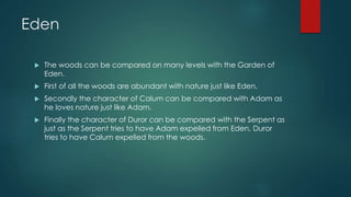 Eden 
 The woods can be compared on many levels with the Garden of 
Eden. 
 First of all the woods are abundant with nature just like Eden. 
 Secondly the character of Calum can be compared with Adam as 
he loves nature just like Adam. 
 Finally the character of Duror can be compared with the Serpent as 
just as the Serpent tries to have Adam expelled from Eden, Duror 
tries to have Calum expelled from the woods. 
 
