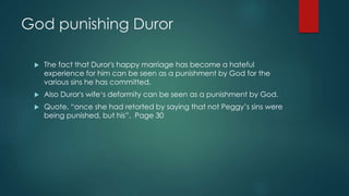 God punishing Duror 
 The fact that Duror's happy marriage has become a hateful 
experience for him can be seen as a punishment by God for the 
various sins he has committed. 
 Also Duror's wife‘s deformity can be seen as a punishment by God. 
 Quote, “once she had retorted by saying that not Peggy’s sins were 
being punished, but his”. Page 30 
 