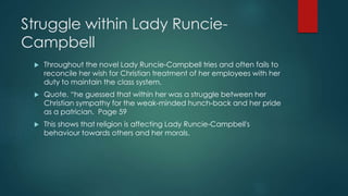 Struggle within Lady Runcie- 
Campbell 
 Throughout the novel Lady Runcie-Campbell tries and often fails to 
reconcile her wish for Christian treatment of her employees with her 
duty to maintain the class system. 
 Quote, “he guessed that within her was a struggle between her 
Christian sympathy for the weak-minded hunch-back and her pride 
as a patrician. Page 59 
 This shows that religion is affecting Lady Runcie-Campbell's 
behaviour towards others and her morals. 
 