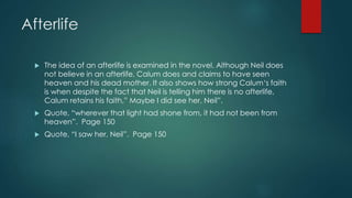 Afterlife 
 The idea of an afterlife is examined in the novel. Although Neil does 
not believe in an afterlife, Calum does and claims to have seen 
heaven and his dead mother. It also shows how strong Calum‘s faith 
is when despite the fact that Neil is telling him there is no afterlife, 
Calum retains his faith,” Maybe I did see her, Neil”. 
 Quote, “wherever that light had shone from, it had not been from 
heaven”. Page 150 
 Quote, “I saw her, Neil”. Page 150 
 