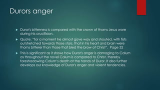 Durors anger 
 Duror's bitterness is compared with the crown of thorns Jesus wore 
during his crucifixion. 
 Quote, “for a moment he almost gave way and shouted, with fists 
outstretched towards those stars, that in his heart and brain were 
thorns bitterer than those that bled the brow of Christ”. Page 32 
 This is significant as it shows how Duror's anger is damaging to Calum 
as throughout the novel Calum is compared to Christ, thereby 
foreshadowing Calum‘s death at the hands of Duror. It also further 
develops our knowledge of Duror's anger and violent tendencies. 
 