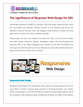 The significance of Response Web Design for SEO
Web design continues to modify at a fast pace. One of the major reasons for this is that
the way people view websites continue to grow as new expertise and devices are
introduce. Gone are the days when web designers could construct a website and only
aspect in how it will be view from a desktop computer.
Today people can view your website in several ways. They can look at your website
from their laptop, computer, netbook, smartphone, tablet, and even through their
television. Hence, you require designing your website in a way that will produce best
viewing across all of these devices or you could give new users the incorrect impression
about your site if they cannot view it correctly.

Responsive Web Design
Responsive web design is the resolution to make optimal screening experiences for your
users. When a website is shaped using responsive web design principle, your website
will be constructing in a way that will allow for perfect viewing, simple reading, and of
use navigation with minimum require residing and scrolling, not matter what machine

 