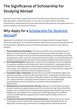 The Significance of Scholarship for
Studying Abroad
Starting on a journey to study abroad can be a transformative experience, and for many
aspiring students, scholarships play a crucial role in turning this dream into reality.
Scholarship for studying abroad not only eases the financial burden but also opens doors to a
world of academic and cultural enrichment.
Why Apply for a Scholarship for Studying
Abroad?
Applying for a scholarship for studying abroad is a strategic decision that goes beyond
financial considerations. It is a proactive step that opens doors to a world of educational and
personal growth, making the pursuit of international studies a reality for many aspiring
students.
1. Financial Relief and Accessibility: The primary and often most compelling reason to
apply for a scholarship for studying abroad is the financial relief it provides. Pursuing
education in a foreign country can be financially demanding, encompassing tuition fees,
living expenses, travel, and more. Scholarships ease the burden, ensuring that deserving
students can access quality education without being hindered by financial constraints.
2. Merit-Based Recognition: Applying for scholarships is an opportunity to be recognized
for academic excellence and achievements. Many scholarship for studying abroad are
merit-based, rewarding students who have demonstrated outstanding performance in
their studies. This recognition not only boosts confidence but also serves as a testament
to one’s dedication and commitment to academic pursuits.
3. Competitive Edge in Admissions: Scholarships can provide a competitive edge in the
admissions process. Institutions offering scholarship for studying abroad often attract
high-achieving students, and being a scholarship recipient can make an applicant stand
out. It demonstrates to universities that the student is not only academically
accomplished but also committed to pursuing their educational goals with
determination.
4. Global Exposure and Cross-Cultural Learning: Applying for scholarships to studying
abroad is a pathway to global exposure and cross-cultural learning. Many scholarship
programs aim to create a diverse student body by supporting individuals from various
backgrounds. By being part of such programs, students gain exposure to different
cultures, broadening their perspectives and enhancing their ability to thrive in a
globalized world.
5. Investment in Personal and Professional Development: Scholarships are not merely
financial aid; they are investments in personal and professional development. By
applying for and securing a scholarship for studying abroad, individuals position
 