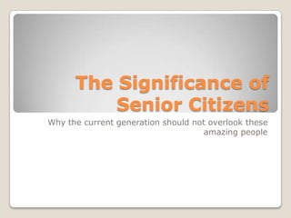 The Significance of
          Senior Citizens
Why the current generation should not overlook these
                                     amazing people
 