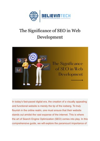 The Significance of SEO in Web
Development
In today’s fast-paced digital era, the creation of a visually appealing
and functional website is merely the tip of the iceberg. To truly
flourish in the online realm, one must ensure that their website
stands out amidst the vast expanse of the internet. This is where
the art of Search Engine Optimization (SEO) comes into play. In this
comprehensive guide, we will explore the paramount importance of
 