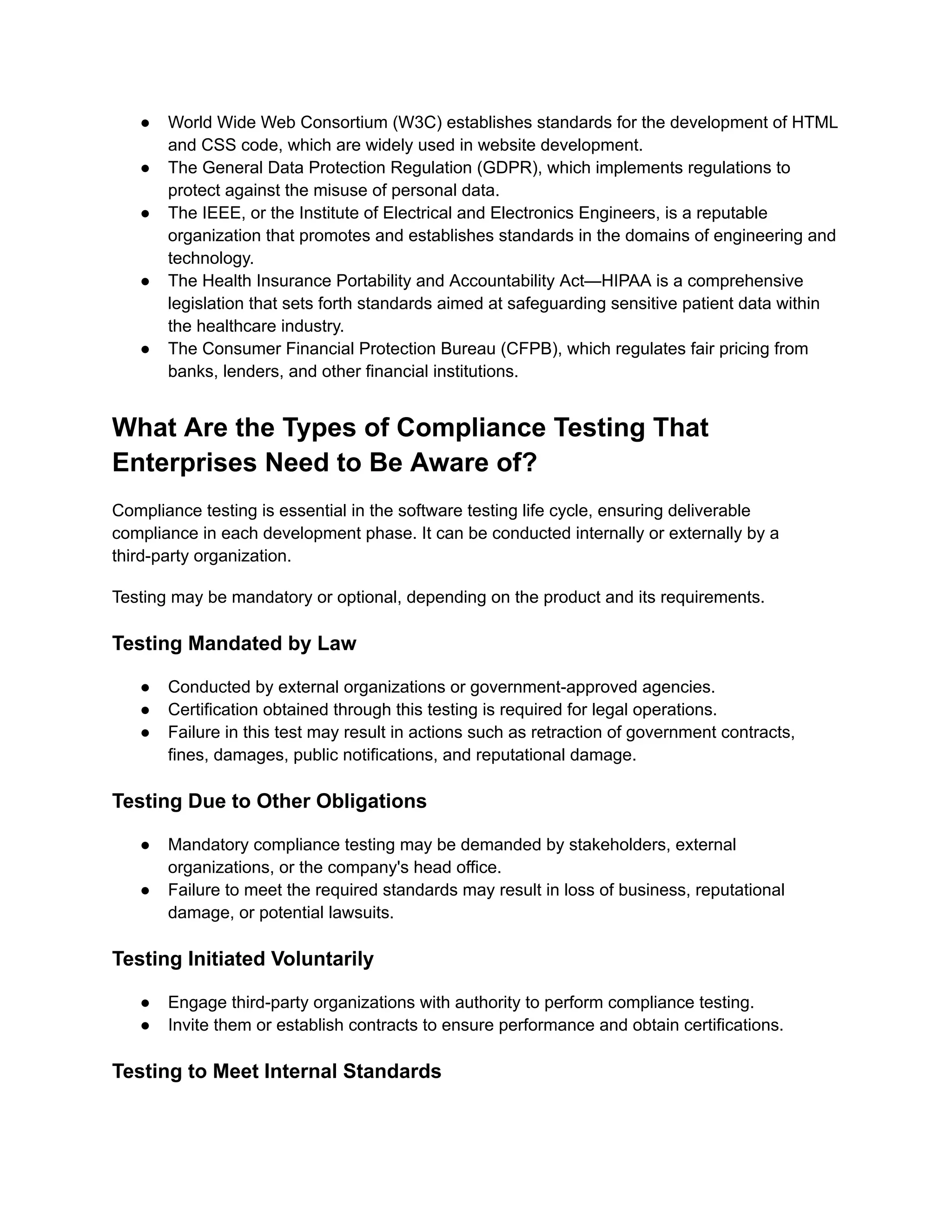 ●​ World Wide Web Consortium (W3C) establishes standards for the development of HTML
and CSS code, which are widely used in website development.
●​ The General Data Protection Regulation (GDPR), which implements regulations to
protect against the misuse of personal data.
●​ The IEEE, or the Institute of Electrical and Electronics Engineers, is a reputable
organization that promotes and establishes standards in the domains of engineering and
technology.
●​ The Health Insurance Portability and Accountability Act—HIPAA is a comprehensive
legislation that sets forth standards aimed at safeguarding sensitive patient data within
the healthcare industry.
●​ The Consumer Financial Protection Bureau (CFPB), which regulates fair pricing from
banks, lenders, and other financial institutions.
What Are the Types of Compliance Testing That
Enterprises Need to Be Aware of?
Compliance testing is essential in the software testing life cycle, ensuring deliverable
compliance in each development phase. It can be conducted internally or externally by a
third-party organization.
Testing may be mandatory or optional, depending on the product and its requirements.
Testing Mandated by Law
●​ Conducted by external organizations or government-approved agencies.
●​ Certification obtained through this testing is required for legal operations.
●​ Failure in this test may result in actions such as retraction of government contracts,
fines, damages, public notifications, and reputational damage.
Testing Due to Other Obligations
●​ Mandatory compliance testing may be demanded by stakeholders, external
organizations, or the company's head office.
●​ Failure to meet the required standards may result in loss of business, reputational
damage, or potential lawsuits.
Testing Initiated Voluntarily
●​ Engage third-party organizations with authority to perform compliance testing.
●​ Invite them or establish contracts to ensure performance and obtain certifications.
Testing to Meet Internal Standards
 