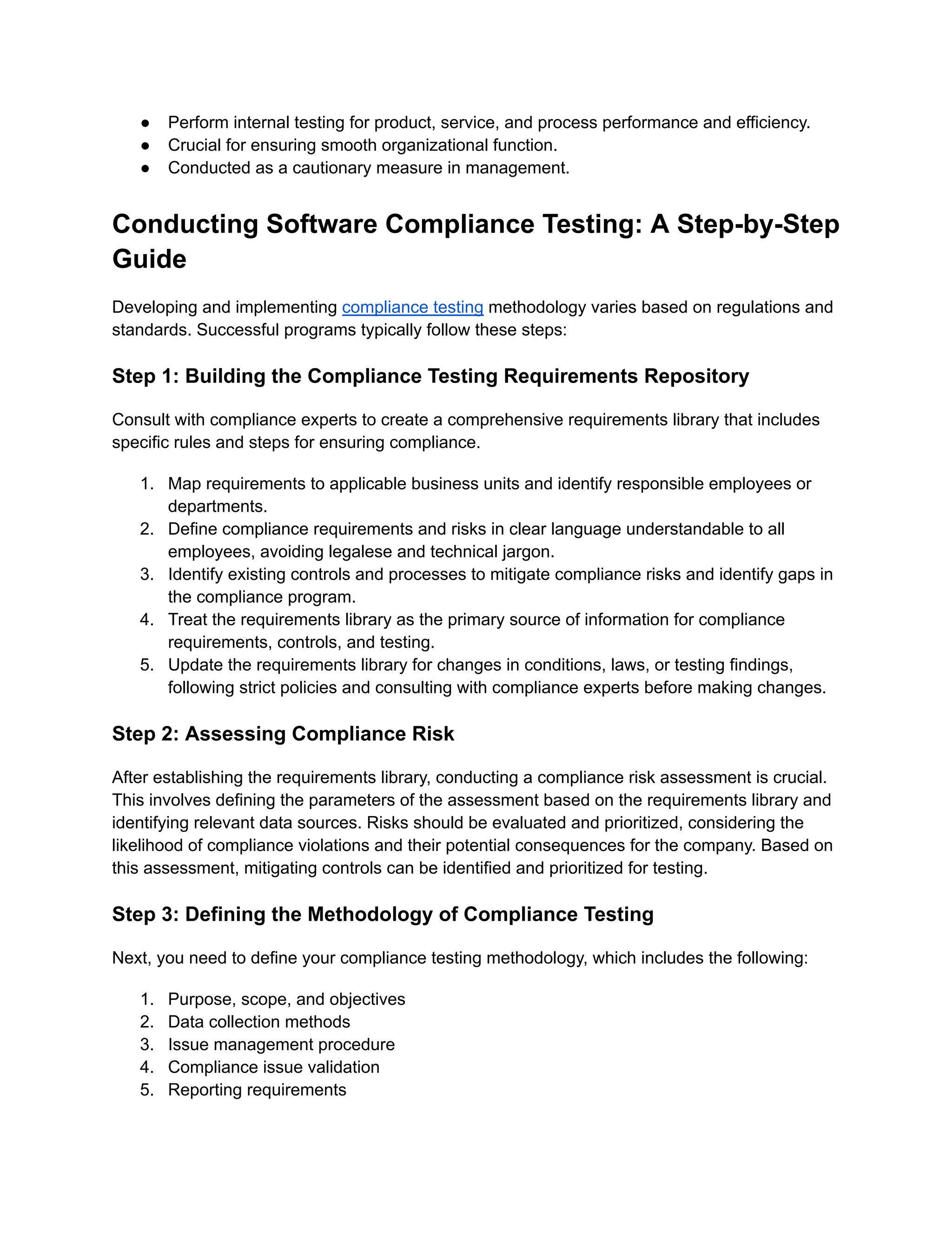 ●​ Perform internal testing for product, service, and process performance and efficiency.
●​ Crucial for ensuring smooth organizational function.
●​ Conducted as a cautionary measure in management.
Conducting Software Compliance Testing: A Step-by-Step
Guide
Developing and implementing compliance testing methodology varies based on regulations and
standards. Successful programs typically follow these steps:
Step 1: Building the Compliance Testing Requirements Repository
Consult with compliance experts to create a comprehensive requirements library that includes
specific rules and steps for ensuring compliance.
1.​ Map requirements to applicable business units and identify responsible employees or
departments.
2.​ Define compliance requirements and risks in clear language understandable to all
employees, avoiding legalese and technical jargon.
3.​ Identify existing controls and processes to mitigate compliance risks and identify gaps in
the compliance program.
4.​ Treat the requirements library as the primary source of information for compliance
requirements, controls, and testing.
5.​ Update the requirements library for changes in conditions, laws, or testing findings,
following strict policies and consulting with compliance experts before making changes.
Step 2: Assessing Compliance Risk
After establishing the requirements library, conducting a compliance risk assessment is crucial.
This involves defining the parameters of the assessment based on the requirements library and
identifying relevant data sources. Risks should be evaluated and prioritized, considering the
likelihood of compliance violations and their potential consequences for the company. Based on
this assessment, mitigating controls can be identified and prioritized for testing.
Step 3: Defining the Methodology of Compliance Testing
Next, you need to define your compliance testing methodology, which includes the following:
1.​ Purpose, scope, and objectives
2.​ Data collection methods
3.​ Issue management procedure
4.​ Compliance issue validation
5.​ Reporting requirements
 