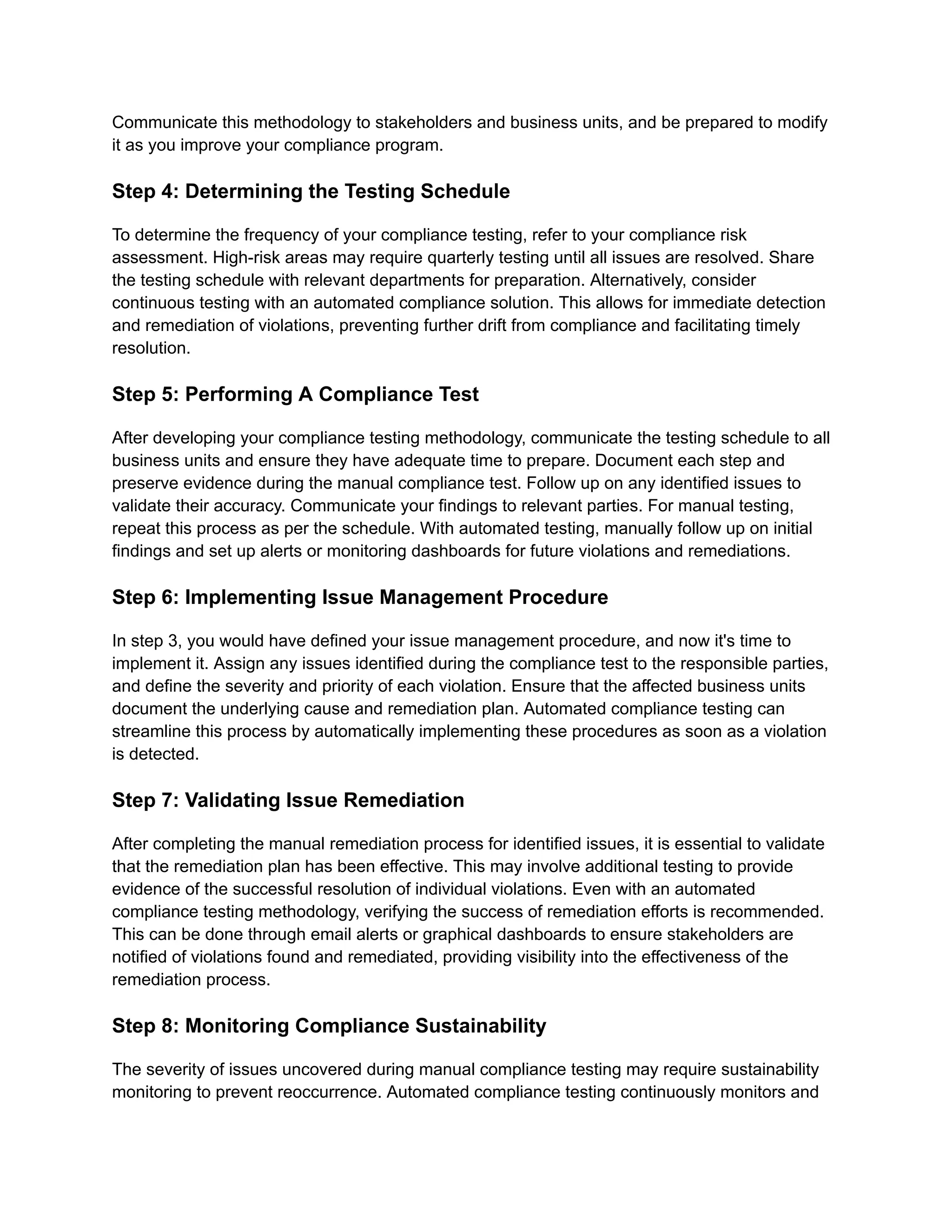 Communicate this methodology to stakeholders and business units, and be prepared to modify
it as you improve your compliance program.
Step 4: Determining the Testing Schedule
To determine the frequency of your compliance testing, refer to your compliance risk
assessment. High-risk areas may require quarterly testing until all issues are resolved. Share
the testing schedule with relevant departments for preparation. Alternatively, consider
continuous testing with an automated compliance solution. This allows for immediate detection
and remediation of violations, preventing further drift from compliance and facilitating timely
resolution.
Step 5: Performing A Compliance Test
After developing your compliance testing methodology, communicate the testing schedule to all
business units and ensure they have adequate time to prepare. Document each step and
preserve evidence during the manual compliance test. Follow up on any identified issues to
validate their accuracy. Communicate your findings to relevant parties. For manual testing,
repeat this process as per the schedule. With automated testing, manually follow up on initial
findings and set up alerts or monitoring dashboards for future violations and remediations.
Step 6: Implementing Issue Management Procedure
In step 3, you would have defined your issue management procedure, and now it's time to
implement it. Assign any issues identified during the compliance test to the responsible parties,
and define the severity and priority of each violation. Ensure that the affected business units
document the underlying cause and remediation plan. Automated compliance testing can
streamline this process by automatically implementing these procedures as soon as a violation
is detected.
Step 7: Validating Issue Remediation
After completing the manual remediation process for identified issues, it is essential to validate
that the remediation plan has been effective. This may involve additional testing to provide
evidence of the successful resolution of individual violations. Even with an automated
compliance testing methodology, verifying the success of remediation efforts is recommended.
This can be done through email alerts or graphical dashboards to ensure stakeholders are
notified of violations found and remediated, providing visibility into the effectiveness of the
remediation process.
Step 8: Monitoring Compliance Sustainability
The severity of issues uncovered during manual compliance testing may require sustainability
monitoring to prevent reoccurrence. Automated compliance testing continuously monitors and
 