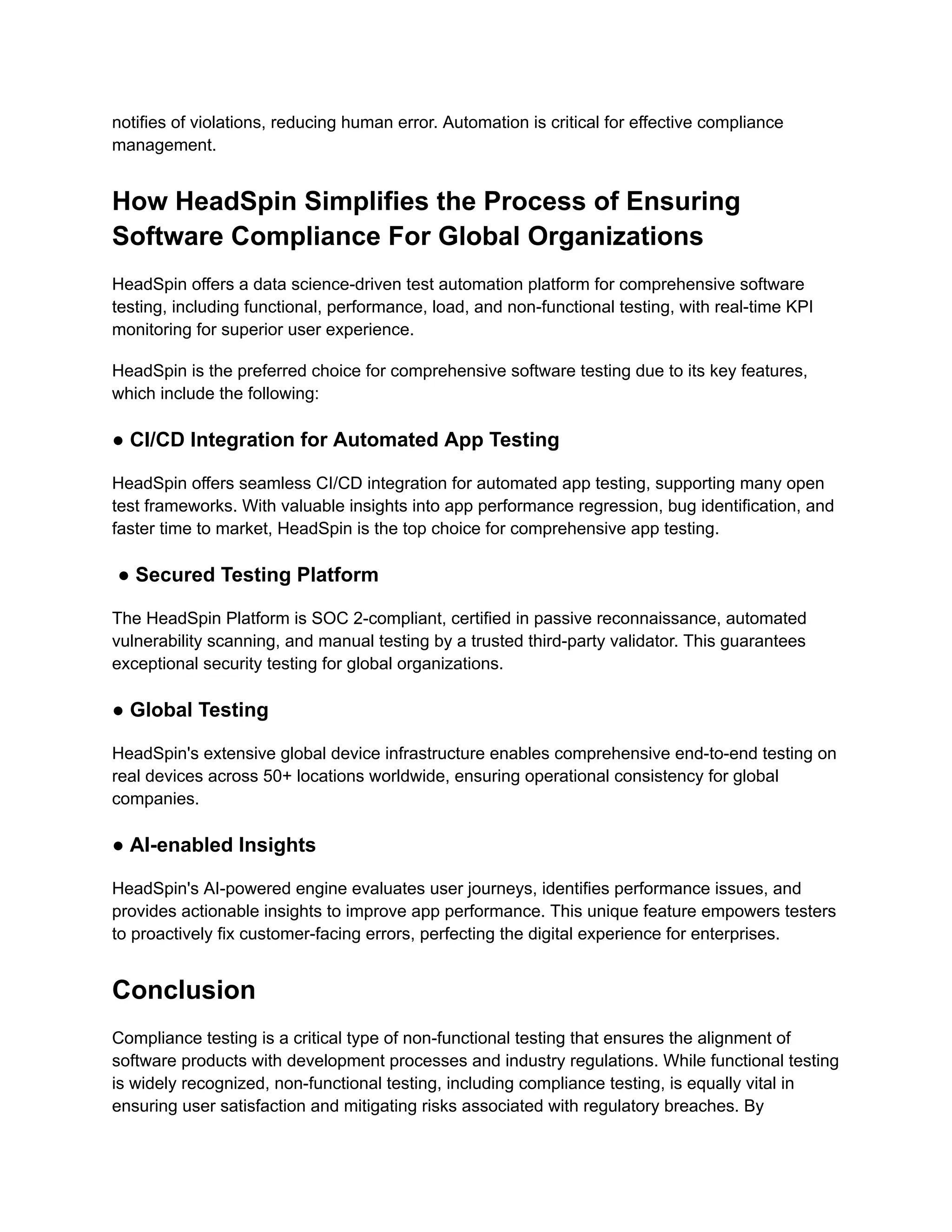 notifies of violations, reducing human error. Automation is critical for effective compliance
management.
How HeadSpin Simplifies the Process of Ensuring
Software Compliance For Global Organizations
HeadSpin offers a data science-driven test automation platform for comprehensive software
testing, including functional, performance, load, and non-functional testing, with real-time KPI
monitoring for superior user experience.
HeadSpin is the preferred choice for comprehensive software testing due to its key features,
which include the following:
● CI/CD Integration for Automated App Testing
HeadSpin offers seamless CI/CD integration for automated app testing, supporting many open
test frameworks. With valuable insights into app performance regression, bug identification, and
faster time to market, HeadSpin is the top choice for comprehensive app testing.
● Secured Testing Platform
The HeadSpin Platform is SOC 2-compliant, certified in passive reconnaissance, automated
vulnerability scanning, and manual testing by a trusted third-party validator. This guarantees
exceptional security testing for global organizations.
● Global Testing
HeadSpin's extensive global device infrastructure enables comprehensive end-to-end testing on
real devices across 50+ locations worldwide, ensuring operational consistency for global
companies.
● AI-enabled Insights
HeadSpin's AI-powered engine evaluates user journeys, identifies performance issues, and
provides actionable insights to improve app performance. This unique feature empowers testers
to proactively fix customer-facing errors, perfecting the digital experience for enterprises.
Conclusion
Compliance testing is a critical type of non-functional testing that ensures the alignment of
software products with development processes and industry regulations. While functional testing
is widely recognized, non-functional testing, including compliance testing, is equally vital in
ensuring user satisfaction and mitigating risks associated with regulatory breaches. By
 