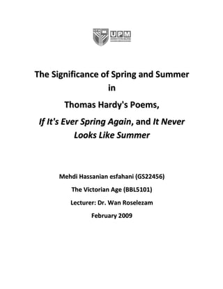 The Significance of Spring and Summer
                   in
       Thomas Hardy's Poems,
 If It's Ever Spring Again, and It Never
            Looks Like Summer



      Mehdi Hassanian esfahani (GS22456)
         The Victorian Age (BBL5101)
         Lecturer: Dr. Wan Roselezam
                February 2009
 