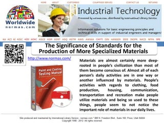 The Significance of Standards for the
     Production of More Specialized Materials
http://www.normas.com/
                         Materials are almost certainly more deep-
                         rooted in people’s civilization than most of
                         them become conscious of. Almost all of each
                         person’s daily activities are in one way or
                         another influenced by materials. People’s
                         activities with regards to clothing, food
                         production,      housing,      communication,
                         transportation and recreation make people
                         utilize materials and being so used to these
                         things, people seem to not notice the
                         important role of materials in our daily lives.
 