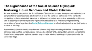 The Significance of the Social Science Olympiad:
Nurturing Future Scholars and Global Citizens
An elite academic competition, the Social Science Olympiad encourages young minds to delve into the
complex field of social sciences. Students from all over the world can participate in this worldwide
competition to demonstrate their expertise in fields such as history, economics, geography, politics, as
well as sociology. From its origins and organizational structure to its role in inspiring the coming
generations of social scientists, the Social Science Olympiad is a fascinating topic that we shall explore
in depth in this blog.
For the best pupils in a country, the selection process may begin at the regional level. These phases
eliminate less-qualified competitors and increase the intensity of the competition. When it comes to the
Social Science Olympiad, regional contests play a crucial role in preparing young competitors for the
worldwide stage.
 