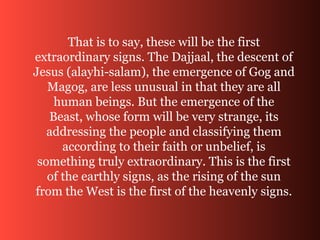 That is to say, these will be the first
extraordinary signs. The Dajjaal, the descent of
Jesus (alayhi-salam), the emergence of Gog and
Magog, are less unusual in that they are all
human beings. But the emergence of the
Beast, whose form will be very strange, its
addressing the people and classifying them
according to their faith or unbelief, is
something truly extraordinary. This is the first
of the earthly signs, as the rising of the sun
from the West is the first of the heavenly signs.
 