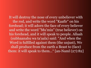 It will destroy the nose of every unbeliever with
the rod, and write the word "Kaafir" on his
forehead; it will adorn the face of every believer
and write the word "Mu'min" (true believer) on
his forehead, and it will speak to people. Allaah
(subhaanahu wa ta'aala) said: "And when the
Word is fulfilled against them (the unjust), We
shall produce from the earth a Beast to (face)
them: it will speak to them...“ [an-Naml (27):82]
 