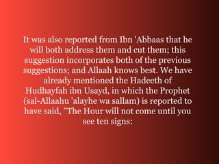It was also reported from Ibn 'Abbaas that he
will both address them and cut them; this
suggestion incorporates both of the previous
suggestions; and Allaah knows best. We have
already mentioned the Hadeeth of
Hudhayfah ibn Usayd, in which the Prophet
(sal-Allaahu 'alayhe wa sallam) is reported to
have said, "The Hour will not come until you
see ten signs:
 