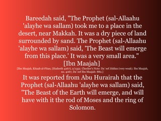 Bareedah said, "The Prophet (sal-Allaahu
'alayhe wa sallam) took me to a place in the
desert, near Makkah. It was a dry piece of land
surrounded by sand. The Prophet (sal-Allaahu
'alayhe wa sallam) said, 'The Beast will emerge
from this place.' It was a very small area."
[Ibn Maajah]
[Ibn Maajah, Kitaab al-Fitan, (Hadeeth 4267), 2/1352. Checker's Note: Da`eef Jiddan (very weak). Ibn Maajah,
no. 4067, Da`eef Ibn Maajah: 882.]
It was reported from Abu Hurairah that the
Prophet (sal-Allaahu 'alayhe wa sallam) said,
"The Beast of the Earth will emerge, and will
have with it the rod of Moses and the ring of
Solomon.
 