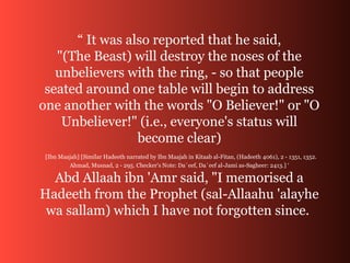 “ It was also reported that he said,
"(The Beast) will destroy the noses of the
unbelievers with the ring, - so that people
seated around one table will begin to address
one another with the words "O Believer!" or "O
Unbeliever!" (i.e., everyone's status will
become clear)
[Ibn Maajah] [Similar Hadeeth narrated by Ibn Maajah in Kitaab al-Fitan, (Hadeeth 4061), 2 - 1351, 1352.
Ahmad, Musnad, 2 - 295. Checker's Note: Da`eef, Da`eef al-Jami as-Sagheer: 2413.] ‘
Abd Allaah ibn 'Amr said, "I memorised a
Hadeeth from the Prophet (sal-Allaahu 'alayhe
wa sallam) which I have not forgotten since.
 