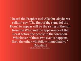 I heard the Prophet (sal-Allaahu 'alayhe wa
sallam) say, 'The first of the signs (of the
Hour) to appear will be the rising of the sun
from the West and the appearance of the
Beast before the people in the forenoon.
Whichever of these two events happens
first, the other will follow immediately.' "
[Muslim]
[Muslim, Kitaab al-Fitan, 8/202.]
 