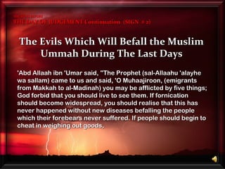 The Evils Which Will Befall the MuslimThe Evils Which Will Befall the Muslim
Ummah During The Last DaysUmmah During The Last Days
THE SIGNS BEFORETHE SIGNS BEFORE
THE DAY OF JUDGEMENT Continuation (SIGN # 2)THE DAY OF JUDGEMENT Continuation (SIGN # 2)
'Abd Allaah ibn 'Umar said,'Abd Allaah ibn 'Umar said, "The Prophet (sal-Allaahu 'alayhe"The Prophet (sal-Allaahu 'alayhe
wa sallam) came to us and said, 'O Muhaajiroon, (emigrantswa sallam) came to us and said, 'O Muhaajiroon, (emigrants
from Makkah to al-Madinah) you may be afflicted by five things;from Makkah to al-Madinah) you may be afflicted by five things;
God forbid that you should live to see them. If fornicationGod forbid that you should live to see them. If fornication
should become widespread, you should realise that this hasshould become widespread, you should realise that this has
never happened without new diseases befalling the peoplenever happened without new diseases befalling the people
which their forebears never suffered. If people should begin towhich their forebears never suffered. If people should begin to
cheat in weighing out goods,cheat in weighing out goods,
 
