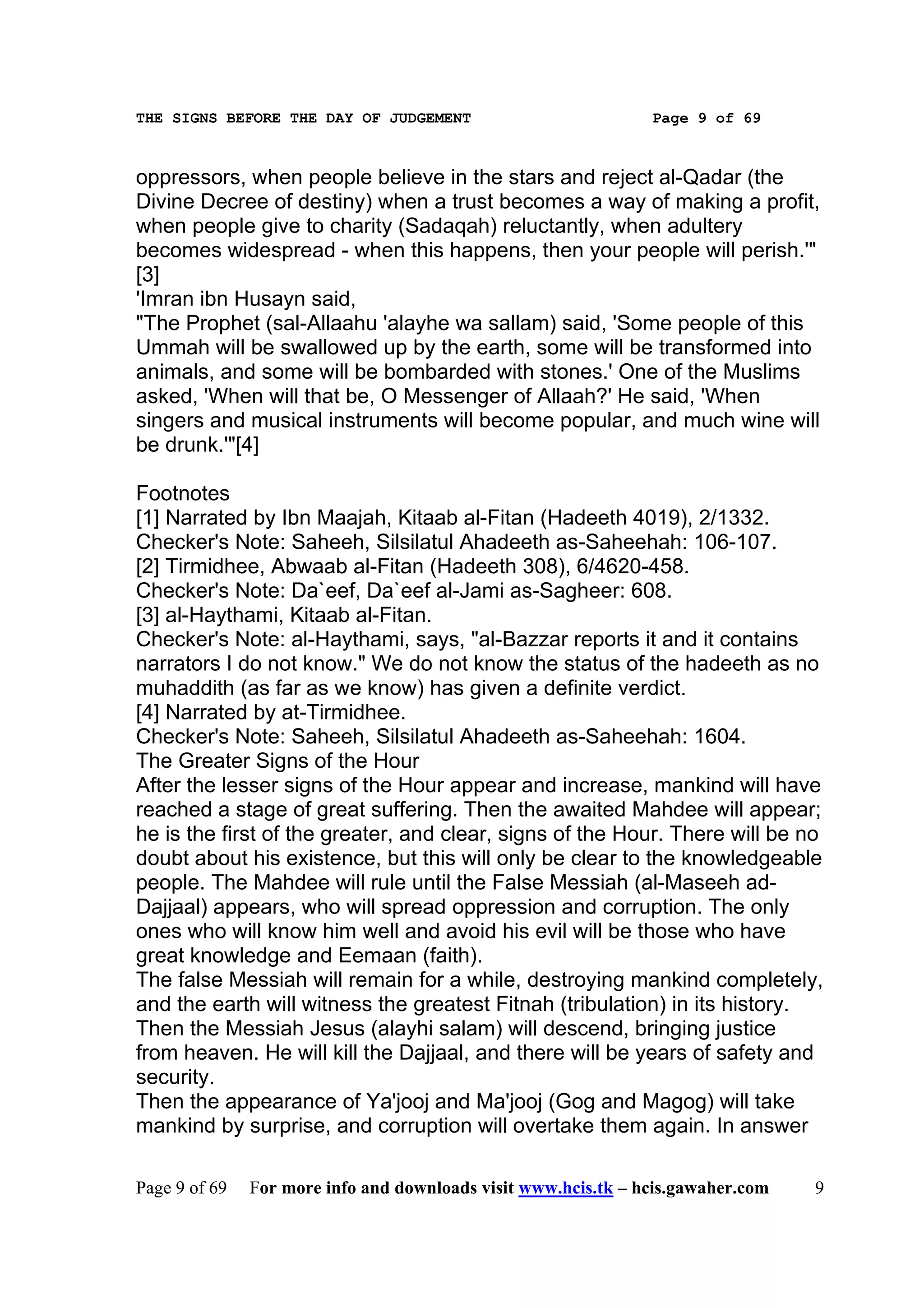 THE SIGNS BEFORE THE DAY OF JUDGEMENT                           Page 9 of 69



oppressors, when people believe in the stars and reject al-Qadar (the
Divine Decree of destiny) when a trust becomes a way of making a profit,
when people give to charity (Sadaqah) reluctantly, when adultery
becomes widespread - when this happens, then your people will perish.'"
[3]
'Imran ibn Husayn said,
"The Prophet (sal-Allaahu 'alayhe wa sallam) said, 'Some people of this
Ummah will be swallowed up by the earth, some will be transformed into
animals, and some will be bombarded with stones.' One of the Muslims
asked, 'When will that be, O Messenger of Allaah?' He said, 'When
singers and musical instruments will become popular, and much wine will
be drunk.'"[4]

Footnotes
[1] Narrated by Ibn Maajah, Kitaab al-Fitan (Hadeeth 4019), 2/1332.
Checker's Note: Saheeh, Silsilatul Ahadeeth as-Saheehah: 106-107.
[2] Tirmidhee, Abwaab al-Fitan (Hadeeth 308), 6/4620-458.
Checker's Note: Da`eef, Da`eef al-Jami as-Sagheer: 608.
[3] al-Haythami, Kitaab al-Fitan.
Checker's Note: al-Haythami, says, "al-Bazzar reports it and it contains
narrators I do not know." We do not know the status of the hadeeth as no
muhaddith (as far as we know) has given a definite verdict.
[4] Narrated by at-Tirmidhee.
Checker's Note: Saheeh, Silsilatul Ahadeeth as-Saheehah: 1604.
The Greater Signs of the Hour
After the lesser signs of the Hour appear and increase, mankind will have
reached a stage of great suffering. Then the awaited Mahdee will appear;
he is the first of the greater, and clear, signs of the Hour. There will be no
doubt about his existence, but this will only be clear to the knowledgeable
people. The Mahdee will rule until the False Messiah (al-Maseeh ad-
Dajjaal) appears, who will spread oppression and corruption. The only
ones who will know him well and avoid his evil will be those who have
great knowledge and Eemaan (faith).
The false Messiah will remain for a while, destroying mankind completely,
and the earth will witness the greatest Fitnah (tribulation) in its history.
Then the Messiah Jesus (alayhi salam) will descend, bringing justice
from heaven. He will kill the Dajjaal, and there will be years of safety and
security.
Then the appearance of Ya'jooj and Ma'jooj (Gog and Magog) will take
mankind by surprise, and corruption will overtake them again. In answer

Page 9 of 69   For more info and downloads visit www.hcis.tk – hcis.gawaher.com   9
 