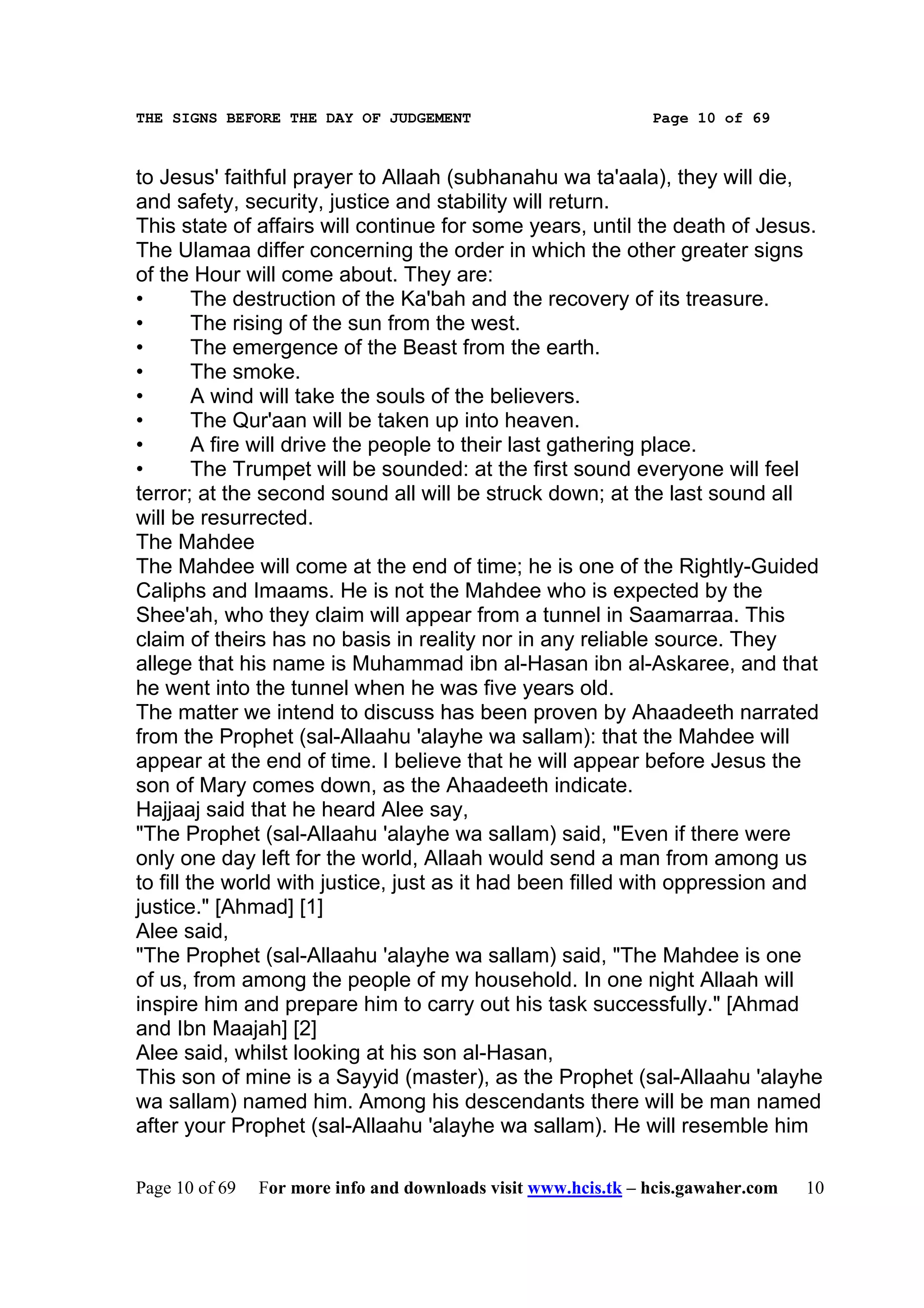 THE SIGNS BEFORE THE DAY OF JUDGEMENT                           Page 10 of 69



to Jesus' faithful prayer to Allaah (subhanahu wa ta'aala), they will die,
and safety, security, justice and stability will return.
This state of affairs will continue for some years, until the death of Jesus.
The Ulamaa differ concerning the order in which the other greater signs
of the Hour will come about. They are:
•        The destruction of the Ka'bah and the recovery of its treasure.
•        The rising of the sun from the west.
•        The emergence of the Beast from the earth.
•        The smoke.
•        A wind will take the souls of the believers.
•        The Qur'aan will be taken up into heaven.
•        A fire will drive the people to their last gathering place.
•        The Trumpet will be sounded: at the first sound everyone will feel
terror; at the second sound all will be struck down; at the last sound all
will be resurrected.
The Mahdee
The Mahdee will come at the end of time; he is one of the Rightly-Guided
Caliphs and Imaams. He is not the Mahdee who is expected by the
Shee'ah, who they claim will appear from a tunnel in Saamarraa. This
claim of theirs has no basis in reality nor in any reliable source. They
allege that his name is Muhammad ibn al-Hasan ibn al-Askaree, and that
he went into the tunnel when he was five years old.
The matter we intend to discuss has been proven by Ahaadeeth narrated
from the Prophet (sal-Allaahu 'alayhe wa sallam): that the Mahdee will
appear at the end of time. I believe that he will appear before Jesus the
son of Mary comes down, as the Ahaadeeth indicate.
Hajjaaj said that he heard Alee say,
"The Prophet (sal-Allaahu 'alayhe wa sallam) said, "Even if there were
only one day left for the world, Allaah would send a man from among us
to fill the world with justice, just as it had been filled with oppression and
justice." [Ahmad] [1]
Alee said,
"The Prophet (sal-Allaahu 'alayhe wa sallam) said, "The Mahdee is one
of us, from among the people of my household. In one night Allaah will
inspire him and prepare him to carry out his task successfully." [Ahmad
and Ibn Maajah] [2]
Alee said, whilst looking at his son al-Hasan,
This son of mine is a Sayyid (master), as the Prophet (sal-Allaahu 'alayhe
wa sallam) named him. Among his descendants there will be man named
after your Prophet (sal-Allaahu 'alayhe wa sallam). He will resemble him

Page 10 of 69   For more info and downloads visit www.hcis.tk – hcis.gawaher.com   10
 