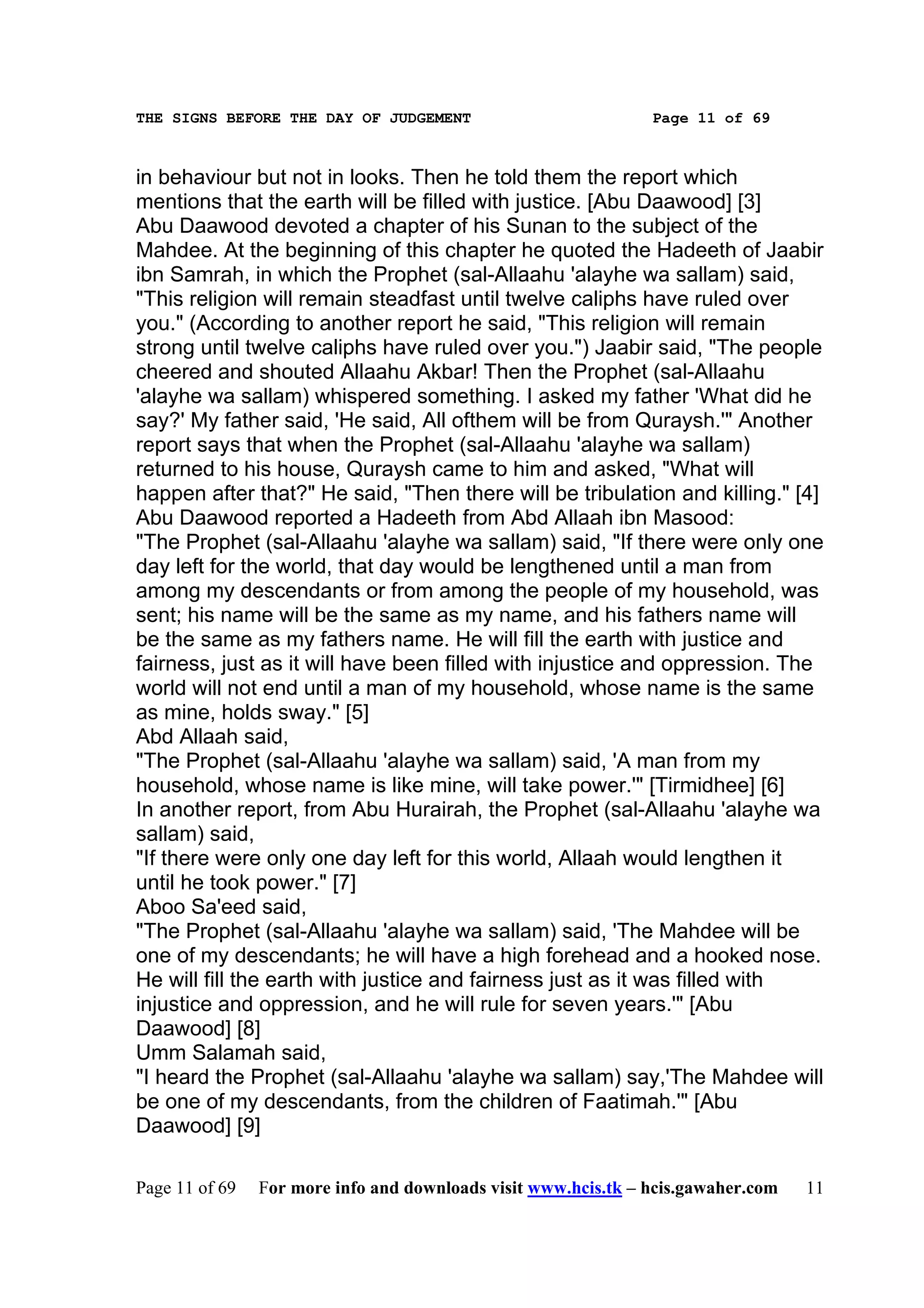 THE SIGNS BEFORE THE DAY OF JUDGEMENT                           Page 11 of 69



in behaviour but not in looks. Then he told them the report which
mentions that the earth will be filled with justice. [Abu Daawood] [3]
Abu Daawood devoted a chapter of his Sunan to the subject of the
Mahdee. At the beginning of this chapter he quoted the Hadeeth of Jaabir
ibn Samrah, in which the Prophet (sal-Allaahu 'alayhe wa sallam) said,
"This religion will remain steadfast until twelve caliphs have ruled over
you." (According to another report he said, "This religion will remain
strong until twelve caliphs have ruled over you.") Jaabir said, "The people
cheered and shouted Allaahu Akbar! Then the Prophet (sal-Allaahu
'alayhe wa sallam) whispered something. I asked my father 'What did he
say?' My father said, 'He said, All ofthem will be from Quraysh.'" Another
report says that when the Prophet (sal-Allaahu 'alayhe wa sallam)
returned to his house, Quraysh came to him and asked, "What will
happen after that?" He said, "Then there will be tribulation and killing." [4]
Abu Daawood reported a Hadeeth from Abd Allaah ibn Masood:
"The Prophet (sal-Allaahu 'alayhe wa sallam) said, "If there were only one
day left for the world, that day would be lengthened until a man from
among my descendants or from among the people of my household, was
sent; his name will be the same as my name, and his fathers name will
be the same as my fathers name. He will fill the earth with justice and
fairness, just as it will have been filled with injustice and oppression. The
world will not end until a man of my household, whose name is the same
as mine, holds sway." [5]
Abd Allaah said,
"The Prophet (sal-Allaahu 'alayhe wa sallam) said, 'A man from my
household, whose name is like mine, will take power.'" [Tirmidhee] [6]
In another report, from Abu Hurairah, the Prophet (sal-Allaahu 'alayhe wa
sallam) said,
"If there were only one day left for this world, Allaah would lengthen it
until he took power." [7]
Aboo Sa'eed said,
"The Prophet (sal-Allaahu 'alayhe wa sallam) said, 'The Mahdee will be
one of my descendants; he will have a high forehead and a hooked nose.
He will fill the earth with justice and fairness just as it was filled with
injustice and oppression, and he will rule for seven years.'" [Abu
Daawood] [8]
Umm Salamah said,
"I heard the Prophet (sal-Allaahu 'alayhe wa sallam) say,'The Mahdee will
be one of my descendants, from the children of Faatimah.'" [Abu
Daawood] [9]

Page 11 of 69   For more info and downloads visit www.hcis.tk – hcis.gawaher.com   11
 