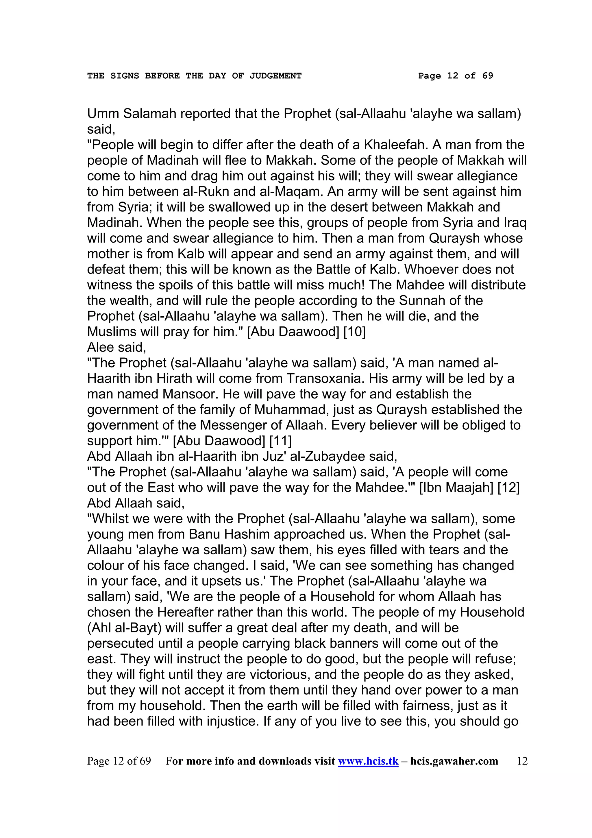 THE SIGNS BEFORE THE DAY OF JUDGEMENT                           Page 12 of 69



Umm Salamah reported that the Prophet (sal-Allaahu 'alayhe wa sallam)
said,
"People will begin to differ after the death of a Khaleefah. A man from the
people of Madinah will flee to Makkah. Some of the people of Makkah will
come to him and drag him out against his will; they will swear allegiance
to him between al-Rukn and al-Maqam. An army will be sent against him
from Syria; it will be swallowed up in the desert between Makkah and
Madinah. When the people see this, groups of people from Syria and Iraq
will come and swear allegiance to him. Then a man from Quraysh whose
mother is from Kalb will appear and send an army against them, and will
defeat them; this will be known as the Battle of Kalb. Whoever does not
witness the spoils of this battle will miss much! The Mahdee will distribute
the wealth, and will rule the people according to the Sunnah of the
Prophet (sal-Allaahu 'alayhe wa sallam). Then he will die, and the
Muslims will pray for him." [Abu Daawood] [10]
Alee said,
"The Prophet (sal-Allaahu 'alayhe wa sallam) said, 'A man named al-
Haarith ibn Hirath will come from Transoxania. His army will be led by a
man named Mansoor. He will pave the way for and establish the
government of the family of Muhammad, just as Quraysh established the
government of the Messenger of Allaah. Every believer will be obliged to
support him.'" [Abu Daawood] [11]
Abd Allaah ibn al-Haarith ibn Juz' al-Zubaydee said,
"The Prophet (sal-Allaahu 'alayhe wa sallam) said, 'A people will come
out of the East who will pave the way for the Mahdee.'" [Ibn Maajah] [12]
Abd Allaah said,
"Whilst we were with the Prophet (sal-Allaahu 'alayhe wa sallam), some
young men from Banu Hashim approached us. When the Prophet (sal-
Allaahu 'alayhe wa sallam) saw them, his eyes filled with tears and the
colour of his face changed. I said, 'We can see something has changed
in your face, and it upsets us.' The Prophet (sal-Allaahu 'alayhe wa
sallam) said, 'We are the people of a Household for whom Allaah has
chosen the Hereafter rather than this world. The people of my Household
(Ahl al-Bayt) will suffer a great deal after my death, and will be
persecuted until a people carrying black banners will come out of the
east. They will instruct the people to do good, but the people will refuse;
they will fight until they are victorious, and the people do as they asked,
but they will not accept it from them until they hand over power to a man
from my household. Then the earth will be filled with fairness, just as it
had been filled with injustice. If any of you live to see this, you should go

Page 12 of 69   For more info and downloads visit www.hcis.tk – hcis.gawaher.com   12
 
