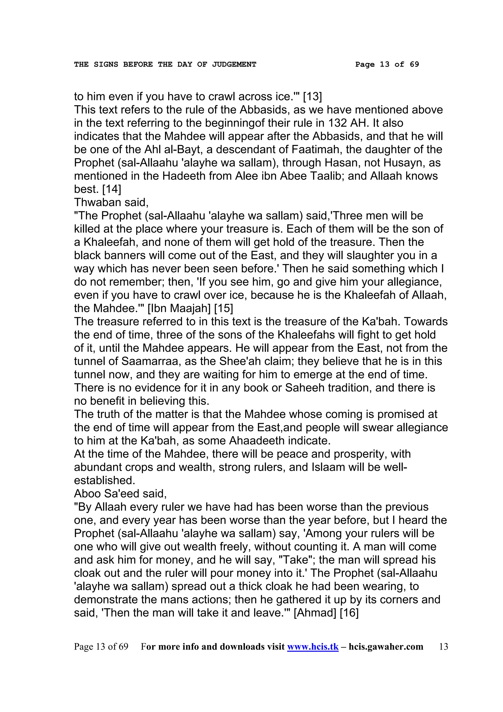 THE SIGNS BEFORE THE DAY OF JUDGEMENT                           Page 13 of 69



to him even if you have to crawl across ice.'" [13]
This text refers to the rule of the Abbasids, as we have mentioned above
in the text referring to the beginningof their rule in 132 AH. It also
indicates that the Mahdee will appear after the Abbasids, and that he will
be one of the Ahl al-Bayt, a descendant of Faatimah, the daughter of the
Prophet (sal-Allaahu 'alayhe wa sallam), through Hasan, not Husayn, as
mentioned in the Hadeeth from Alee ibn Abee Taalib; and Allaah knows
best. [14]
Thwaban said,
"The Prophet (sal-Allaahu 'alayhe wa sallam) said,'Three men will be
killed at the place where your treasure is. Each of them will be the son of
a Khaleefah, and none of them will get hold of the treasure. Then the
black banners will come out of the East, and they will slaughter you in a
way which has never been seen before.' Then he said something which I
do not remember; then, 'If you see him, go and give him your allegiance,
even if you have to crawl over ice, because he is the Khaleefah of Allaah,
the Mahdee.'" [Ibn Maajah] [15]
The treasure referred to in this text is the treasure of the Ka'bah. Towards
the end of time, three of the sons of the Khaleefahs will fight to get hold
of it, until the Mahdee appears. He will appear from the East, not from the
tunnel of Saamarraa, as the Shee'ah claim; they believe that he is in this
tunnel now, and they are waiting for him to emerge at the end of time.
There is no evidence for it in any book or Saheeh tradition, and there is
no benefit in believing this.
The truth of the matter is that the Mahdee whose coming is promised at
the end of time will appear from the East,and people will swear allegiance
to him at the Ka'bah, as some Ahaadeeth indicate.
At the time of the Mahdee, there will be peace and prosperity, with
abundant crops and wealth, strong rulers, and Islaam will be well-
established.
Aboo Sa'eed said,
"By Allaah every ruler we have had has been worse than the previous
one, and every year has been worse than the year before, but I heard the
Prophet (sal-Allaahu 'alayhe wa sallam) say, 'Among your rulers will be
one who will give out wealth freely, without counting it. A man will come
and ask him for money, and he will say, "Take"; the man will spread his
cloak out and the ruler will pour money into it.' The Prophet (sal-Allaahu
'alayhe wa sallam) spread out a thick cloak he had been wearing, to
demonstrate the mans actions; then he gathered it up by its corners and
said, 'Then the man will take it and leave.'" [Ahmad] [16]

Page 13 of 69   For more info and downloads visit www.hcis.tk – hcis.gawaher.com   13
 